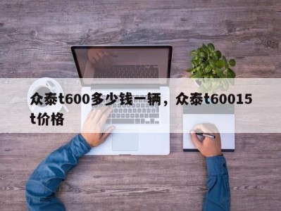 众泰t600多少钱一辆，众泰t60015t价格