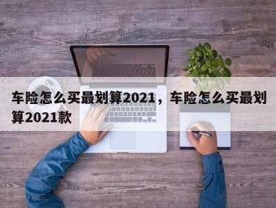 车险怎么买最划算2021，车险怎么买最划算2021款