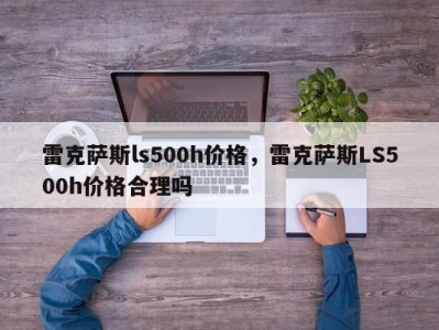 雷克萨斯ls500h价格，雷克萨斯LS500h价格合理吗