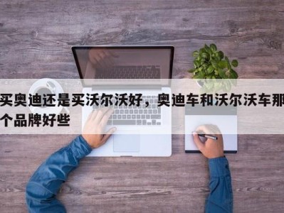 买奥迪还是买沃尔沃好，奥迪车和沃尔沃车那个品牌好些