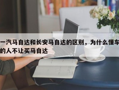 一汽马自达和长安马自达的区别，为什么懂车的人不让买马自达