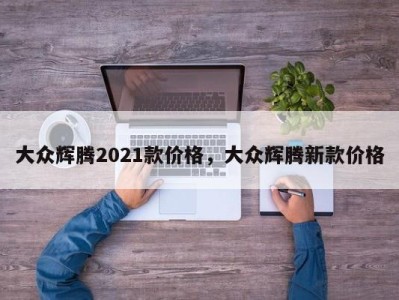 大众辉腾2021款价格，大众辉腾新款价格