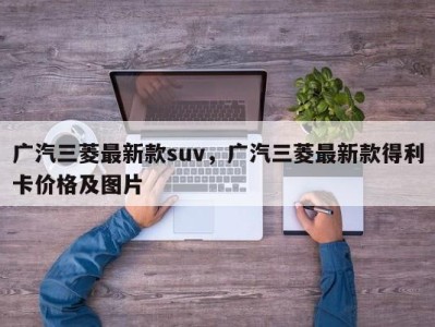 广汽三菱最新款suv，广汽三菱最新款得利卡价格及图片