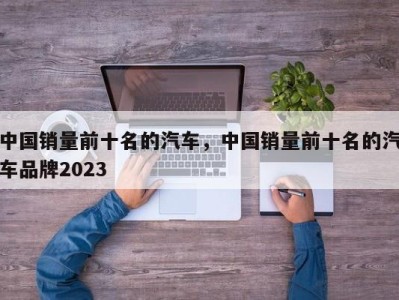 中国销量前十名的汽车，中国销量前十名的汽车品牌2023