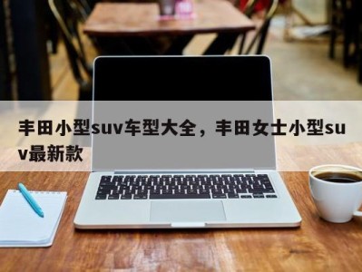 丰田小型suv车型大全，丰田女士小型suv最新款