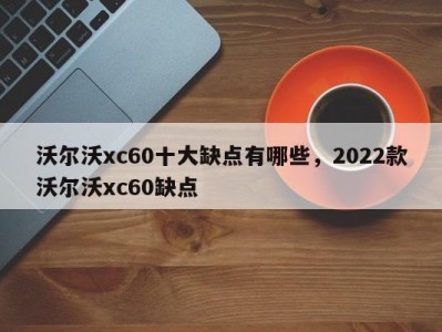 沃尔沃xc60十大缺点有哪些，2022款沃尔沃xc60缺点