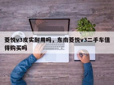 菱悦v3皮实耐用吗，东南菱悦v3二手车值得购买吗