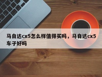 马自达cx5怎么样值得买吗，马自达cx5车子好吗