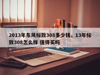 2013年东风标致308多少钱，13年标致308怎么样 值得买吗