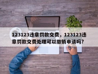 123123违章罚款交费，123123违章罚款交费处理可以撤销申请吗?