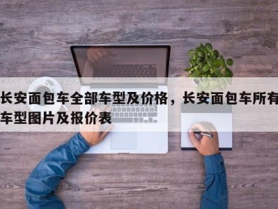 长安面包车全部车型及价格，长安面包车所有车型图片及报价表