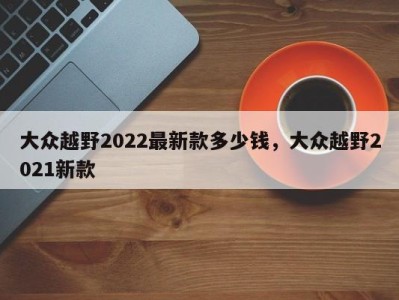 大众越野2022最新款多少钱，大众越野2021新款