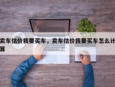 卖车估价我要买车，卖车估价我要买车怎么计算