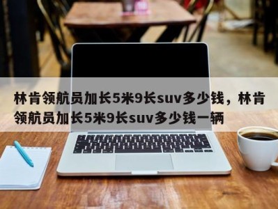 林肯领航员加长5米9长suv多少钱，林肯领航员加长5米9长suv多少钱一辆