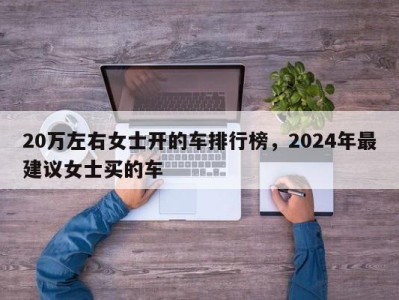 20万左右女士开的车排行榜,2024年最建议女士买的车