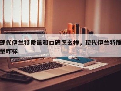 现代伊兰特质量和口碑怎么样，现代伊兰特质量咋样