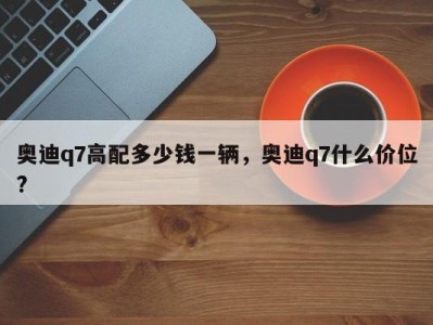 奥迪q7高配多少钱一辆，奥迪q7什么价位?