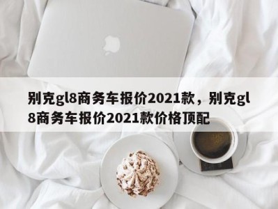 别克gl8商务车报价2021款，别克gl8商务车报价2021款价格顶配