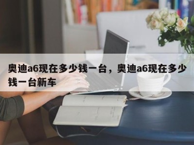 奥迪a6现在多少钱一台，奥迪a6现在多少钱一台新车