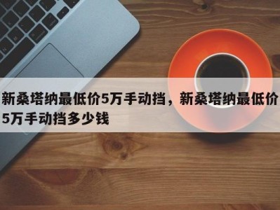 新桑塔纳最低价5万手动挡，新桑塔纳最低价5万手动挡多少钱