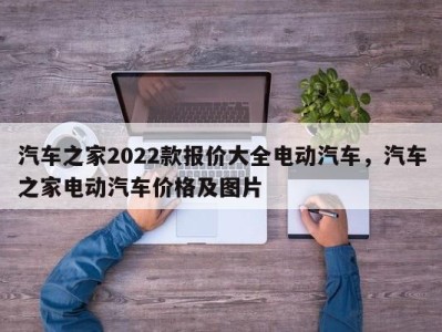 汽车之家2022款报价大全电动汽车，汽车之家电动汽车价格及图片