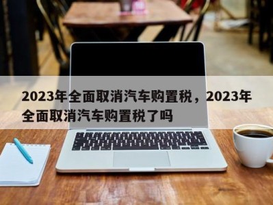 2023年全面取消汽车购置税，2023年全面取消汽车购置税了吗