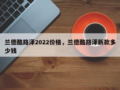 兰德酷路泽2022价格，兰德酷路泽新款多少钱