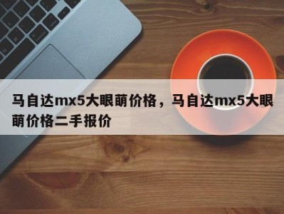 马自达mx5大眼萌价格，马自达mx5大眼萌价格二手报价