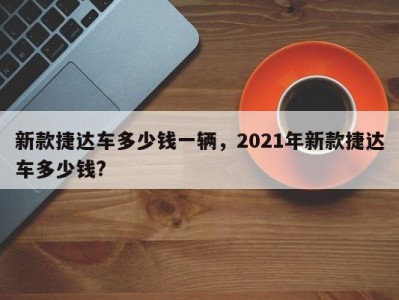 新款捷达车多少钱一辆，2021年新款捷达车多少钱?