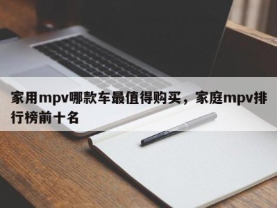 家用mpv哪款车最值得购买，家庭mpv排行榜前十名