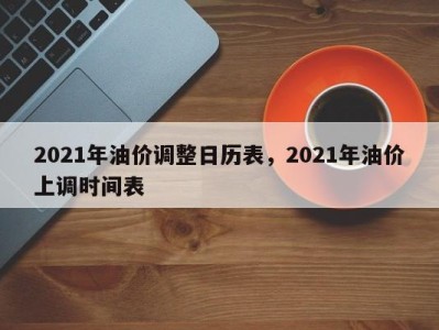 2021年油价调整日历表，2021年油价上调时间表