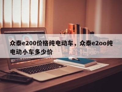 众泰e200价格纯电动车，众泰e2oo纯电动小车多少价