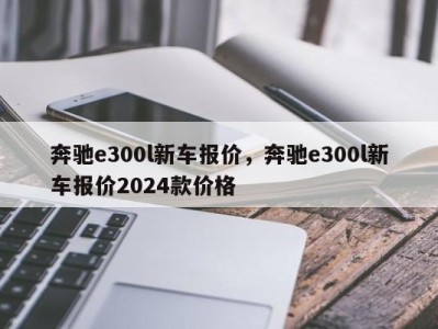 奔驰e300l新车报价，奔驰e300l新车报价2024款价格