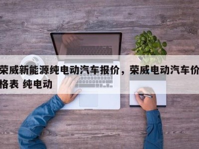 荣威新能源纯电动汽车报价，荣威电动汽车价格表 纯电动