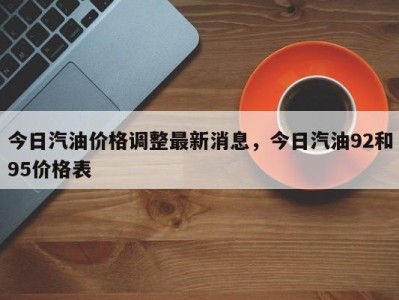 今日汽油价格调整最新消息，今日汽油92和95价格表