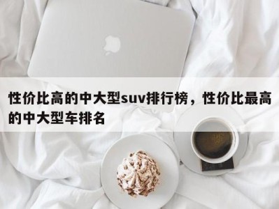 性价比高的中大型suv排行榜，性价比最高的中大型车排名