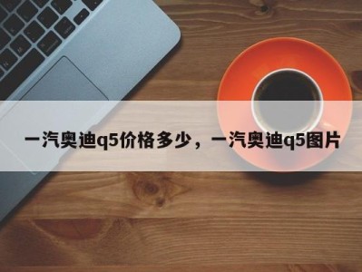 一汽奥迪q5价格多少，一汽奥迪q5图片