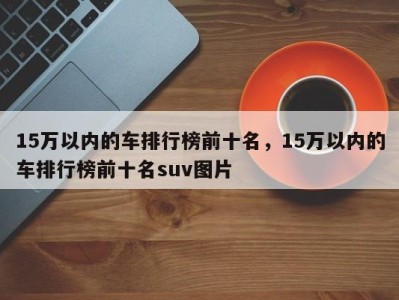 15万以内的车排行榜前十名，15万以内的车排行榜前十名suv图片