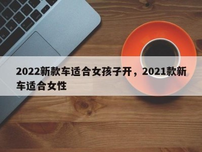 2022新款车适合女孩子开，2021款新车适合女性