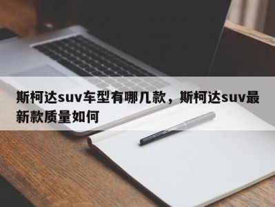 斯柯达suv车型有哪几款，斯柯达suv最新款质量如何