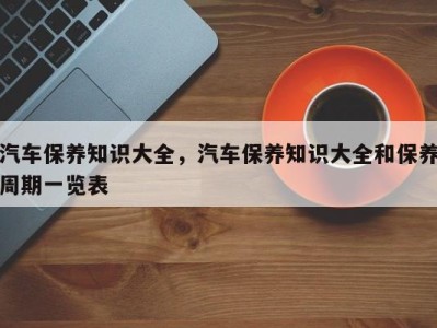 汽车保养知识大全，汽车保养知识大全和保养周期一览表