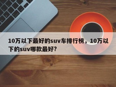 10万以下最好的suv车排行榜，10万以下的suv哪款最好?