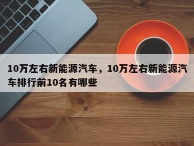 10万左右新能源汽车，10万左右新能源汽车排行前10名有哪些