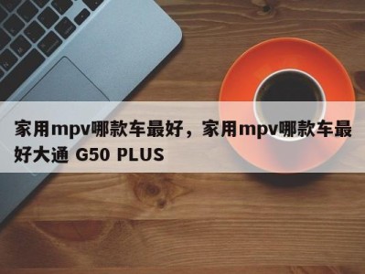 家用mpv哪款车最好，家用mpv哪款车最好大通 G50 PLUS