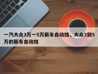 一汽大众3万一5万新车自动挡，大众3到5万的新车自动挡