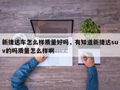 新捷达车怎么样质量好吗，有知道新捷达suv的吗质量怎么样啊