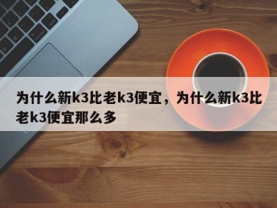 为什么新k3比老k3便宜，为什么新k3比老k3便宜那么多