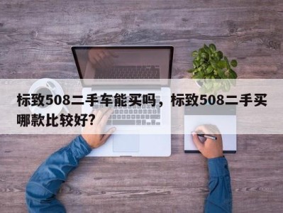 标致508二手车能买吗，标致508二手买哪款比较好?