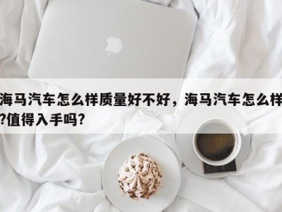 海马汽车怎么样质量好不好，海马汽车怎么样?值得入手吗?