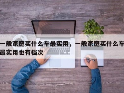 一般家庭买什么车最实用，一般家庭买什么车最实用也有档次